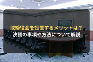 取締役会を設置するメリットは？ 決議の事項や方法について解説