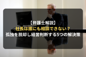 【弁護士解説】 社長は誰にも相談できない？ 孤独を脱却し経営判断する5つの解決策
